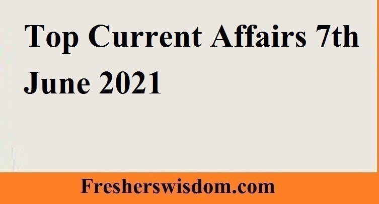 Top Current Affairs 7th June 2021